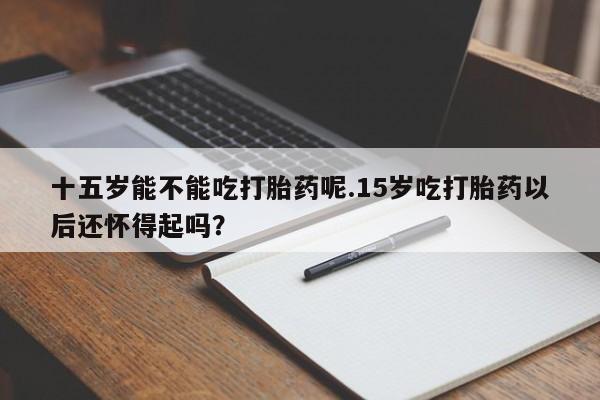 堕胎药微信十五岁能不能吃打胎药呢.15岁吃打胎药以后还怀得起吗？
