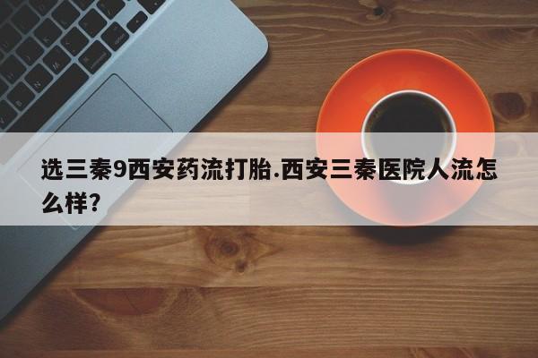 堕胎药微信选三秦9西安药流打胎.西安三秦医院人流怎么样？
