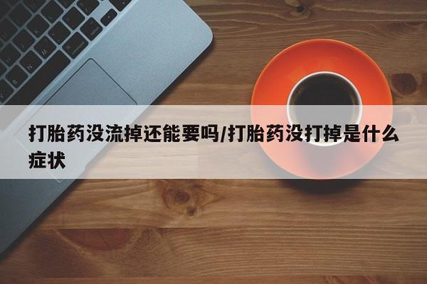 堕胎药微信打胎药没流掉还能要吗/打胎药没打掉是什么症状