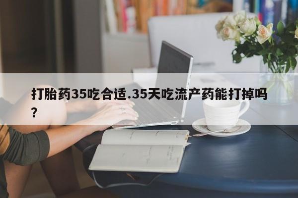 堕胎药微信打胎药35吃合适.35天吃流产药能打掉吗？