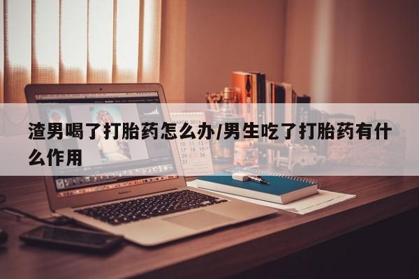 堕胎药微信渣男喝了打胎药怎么办/男生吃了打胎药有什么作用