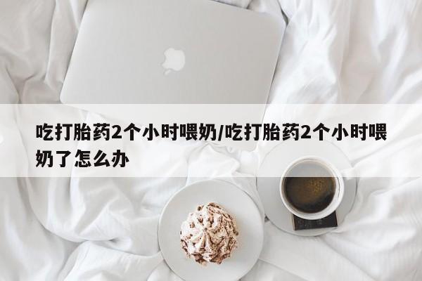 堕胎药微信吃打胎药2个小时喂奶/吃打胎药2个小时喂奶了怎么办