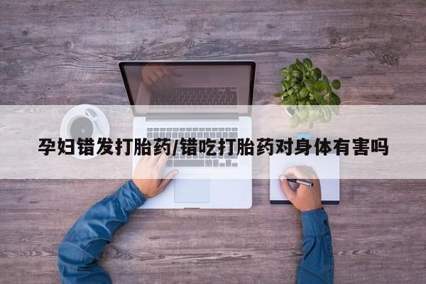 堕胎药微信孕妇错发打胎药/错吃打胎药对身体有害吗
