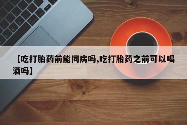 堕胎药微信【吃打胎药前能同房吗,吃打胎药之前可以喝酒吗】