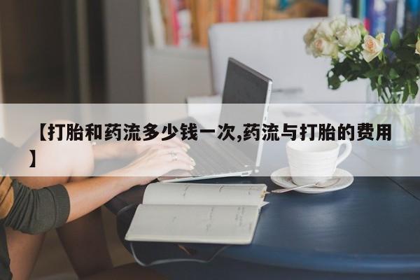 堕胎药微信【打胎和药流多少钱一次,药流与打胎的费用】