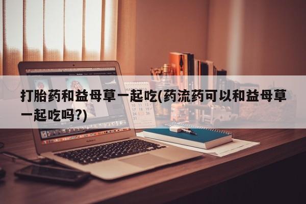 堕胎药微信打胎药和益母草一起吃(药流药可以和益母草一起吃吗?)