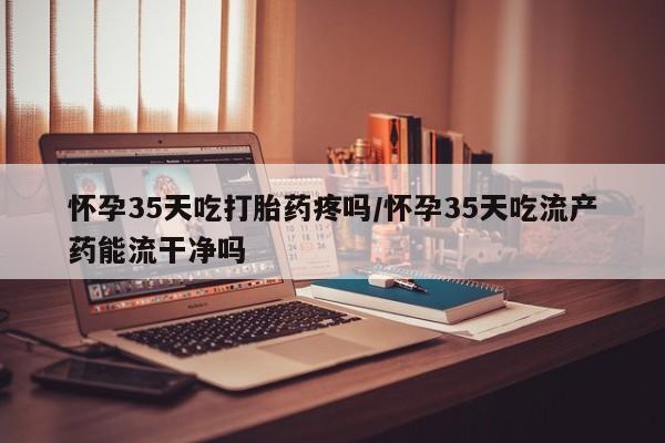 堕胎药微信怀孕35天吃打胎药疼吗/怀孕35天吃流产药能流干净吗