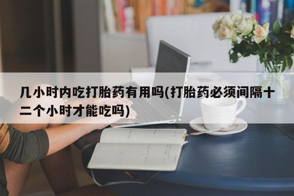 堕胎药微信几小时内吃打胎药有用吗(打胎药必须间隔十二个小时才能吃吗)