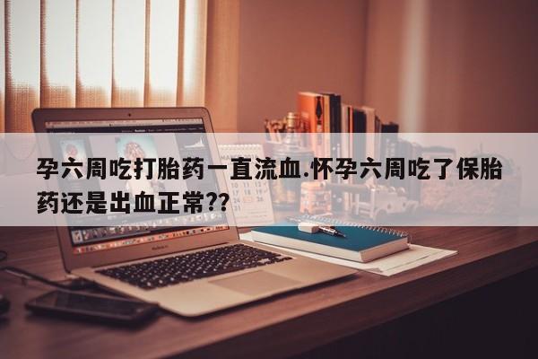 堕胎药微信孕六周吃打胎药一直流血.怀孕六周吃了保胎药还是出血正常?？