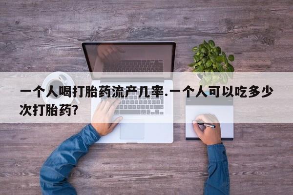 堕胎药微信一个人喝打胎药流产几率.一个人可以吃多少次打胎药？