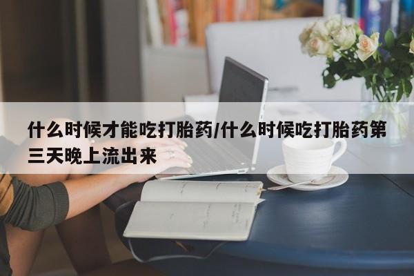 堕胎药微信什么时候才能吃打胎药/什么时候吃打胎药第三天晚上流出来