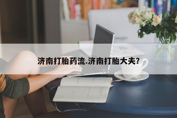 堕胎药微信济南打胎药流.济南打胎大夫？