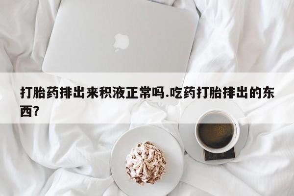 堕胎药微信打胎药排出来积液正常吗.吃药打胎排出的东西？
