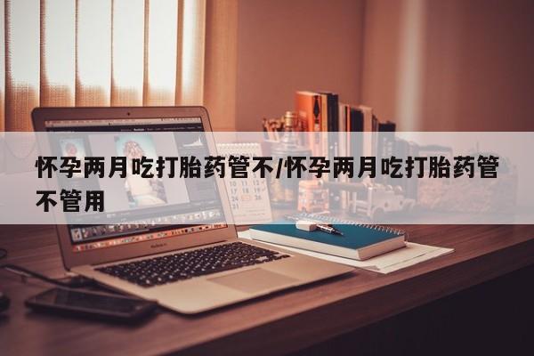 堕胎药微信怀孕两月吃打胎药管不/怀孕两月吃打胎药管不管用