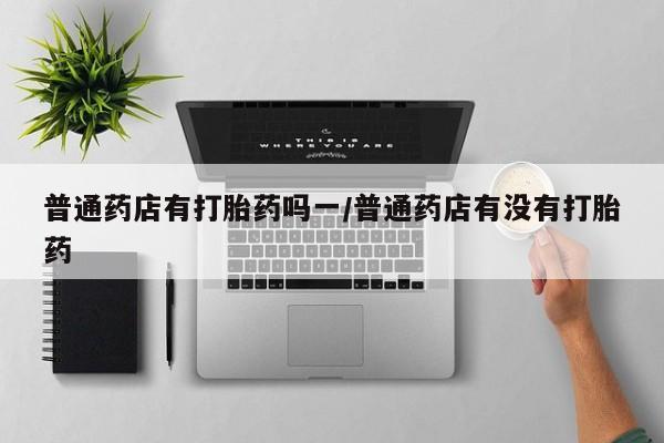堕胎药微信普通药店有打胎药吗一/普通药店有没有打胎药