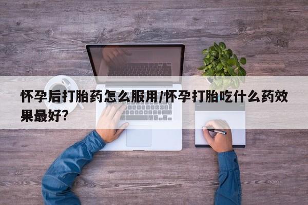 堕胎药微信怀孕后打胎药怎么服用/怀孕打胎吃什么药效果最好?