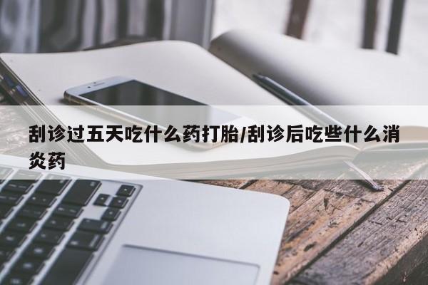 堕胎药微信刮诊过五天吃什么药打胎/刮诊后吃些什么消炎药
