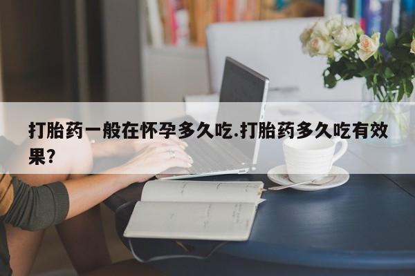 堕胎药微信打胎药一般在怀孕多久吃.打胎药多久吃有效果？