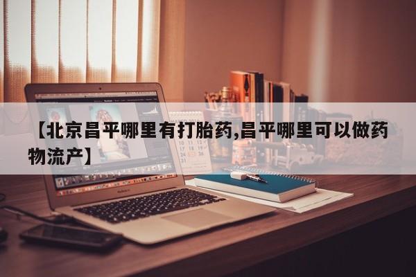 堕胎药微信【北京昌平哪里有打胎药,昌平哪里可以做药物流产】