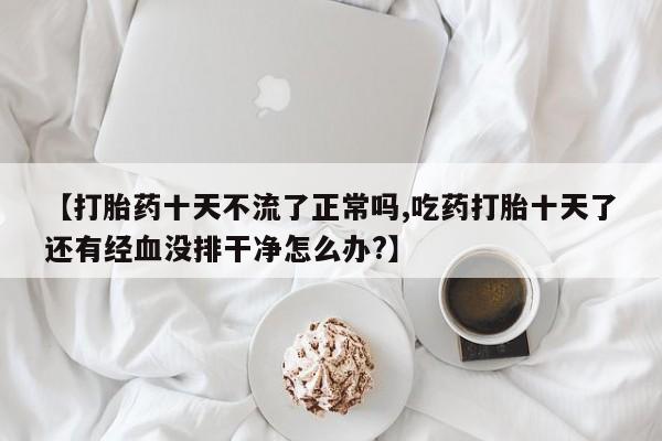 堕胎药微信【打胎药十天不流了正常吗,吃药打胎十天了还有经血没排干净怎么办?】