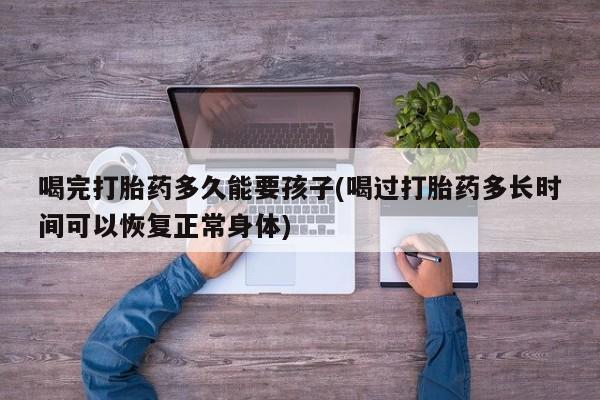 堕胎药微信喝完打胎药多久能要孩子(喝过打胎药多长时间可以恢复正常身体)