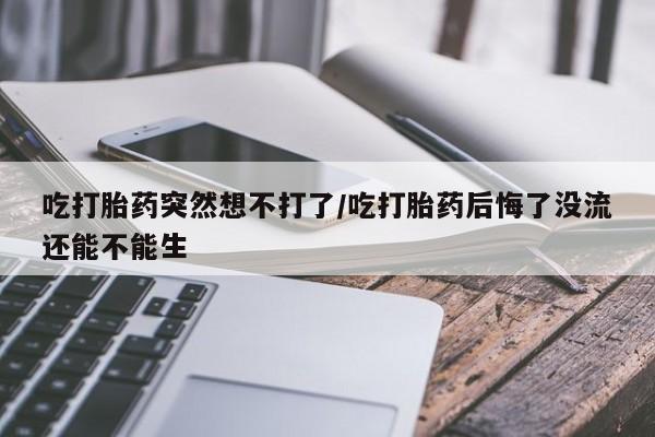 堕胎药微信吃打胎药突然想不打了/吃打胎药后悔了没流还能不能生