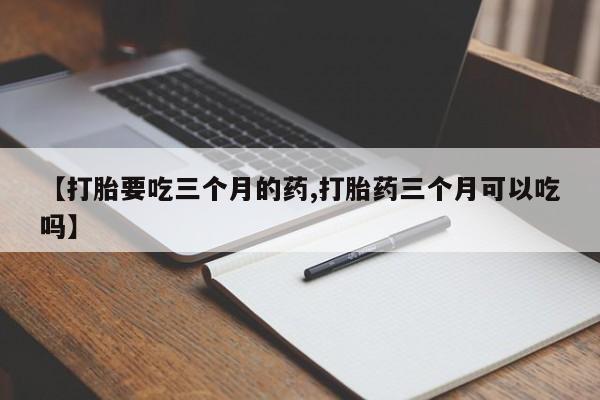 堕胎药微信【打胎要吃三个月的药,打胎药三个月可以吃吗】