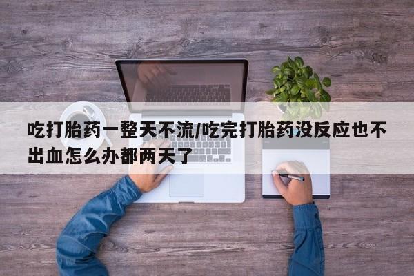 堕胎药微信吃打胎药一整天不流/吃完打胎药没反应也不出血怎么办都两天了