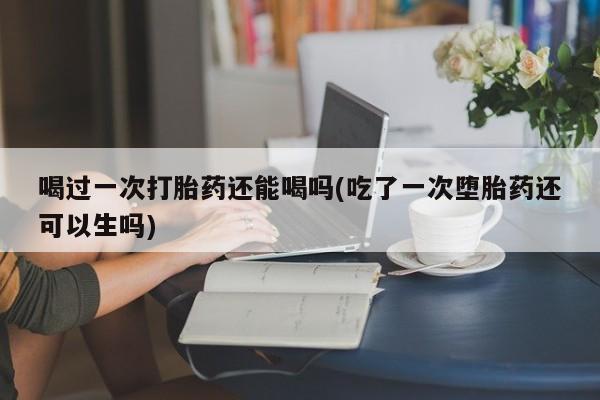 堕胎药微信喝过一次打胎药还能喝吗(吃了一次堕胎药还可以生吗)