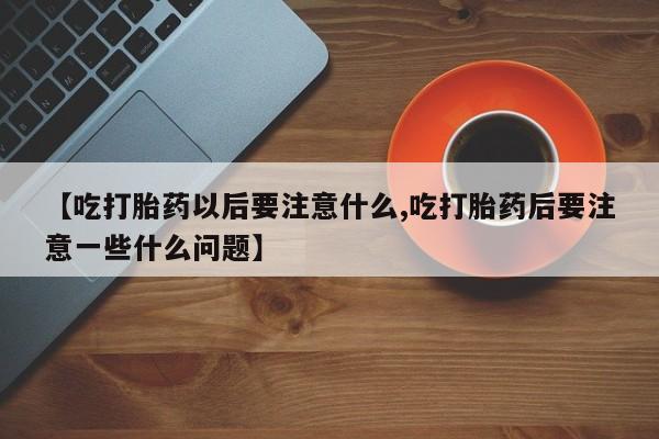 堕胎药微信【吃打胎药以后要注意什么,吃打胎药后要注意一些什么问题】