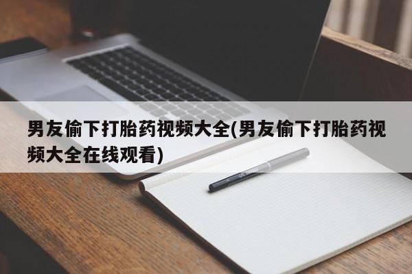 堕胎药微信男友偷下打胎药视频大全(男友偷下打胎药视频大全在线观看)