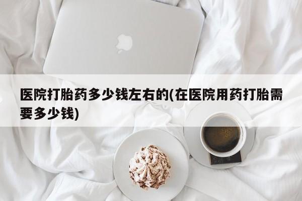 堕胎药微信医院打胎药多少钱左右的(在医院用药打胎需要多少钱)