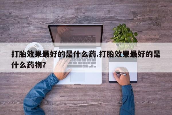 堕胎药微信打胎效果最好的是什么药.打胎效果最好的是什么药物？