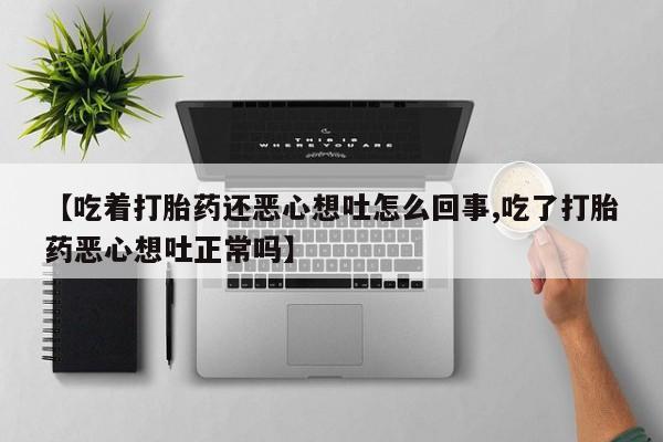 堕胎药微信【吃着打胎药还恶心想吐怎么回事,吃了打胎药恶心想吐正常吗】