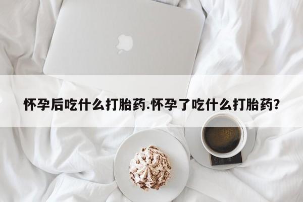 堕胎药微信怀孕后吃什么打胎药.怀孕了吃什么打胎药？