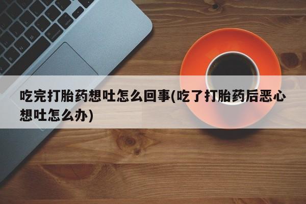 堕胎药微信吃完打胎药想吐怎么回事(吃了打胎药后恶心想吐怎么办)