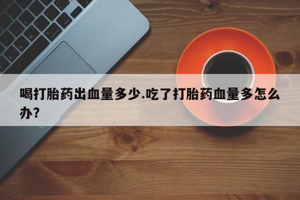 堕胎药微信喝打胎药出血量多少.吃了打胎药血量多怎么办？