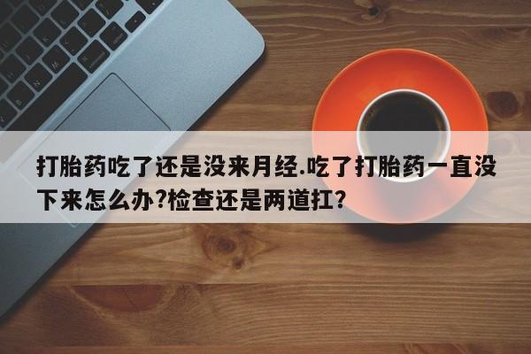 堕胎药微信打胎药吃了还是没来月经.吃了打胎药一直没下来怎么办?检查还是两道扛？