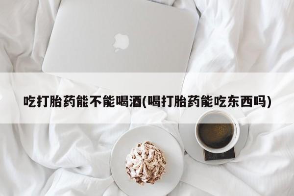 堕胎药微信吃打胎药能不能喝酒(喝打胎药能吃东西吗)