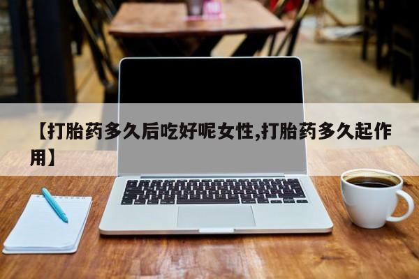 堕胎药微信【打胎药多久后吃好呢女性,打胎药多久起作用】