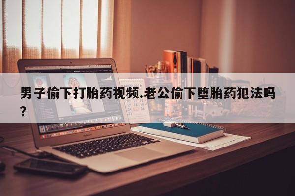 堕胎药微信男子偷下打胎药视频.老公偷下堕胎药犯法吗？