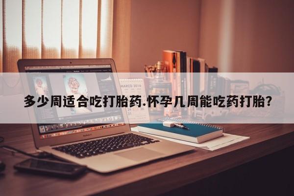 堕胎药微信多少周适合吃打胎药.怀孕几周能吃药打胎？