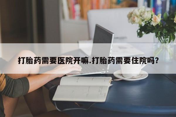 堕胎药微信打胎药需要医院开嘛.打胎药需要住院吗？