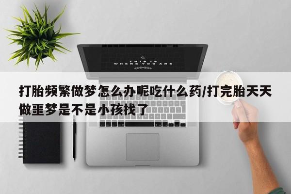 堕胎药微信打胎频繁做梦怎么办呢吃什么药/打完胎天天做噩梦是不是小孩找了