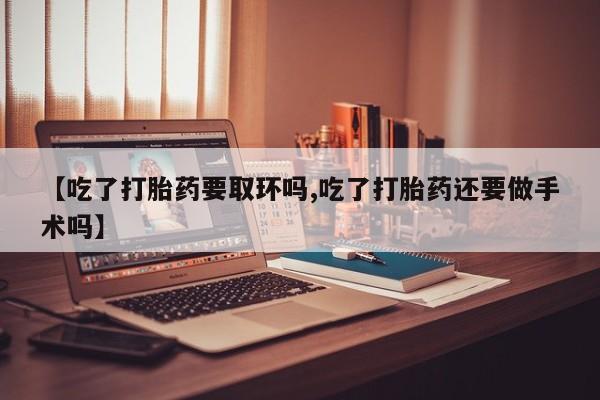 堕胎药微信【吃了打胎药要取环吗,吃了打胎药还要做手术吗】