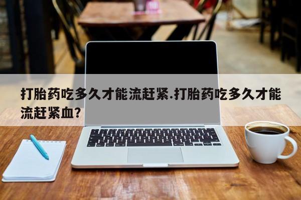 堕胎药微信打胎药吃多久才能流赶紧.打胎药吃多久才能流赶紧血？