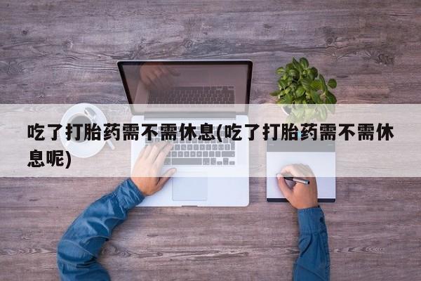 堕胎药微信吃了打胎药需不需休息(吃了打胎药需不需休息呢)