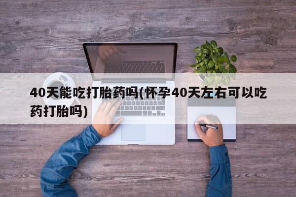 堕胎药微信40天能吃打胎药吗(怀孕40天左右可以吃药打胎吗)