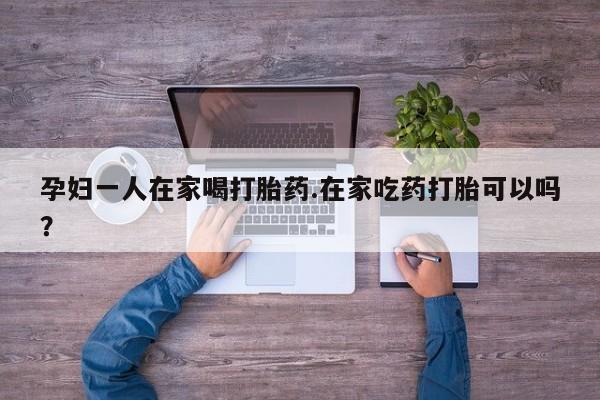 堕胎药微信孕妇一人在家喝打胎药.在家吃药打胎可以吗？