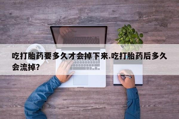 堕胎药微信吃打胎药要多久才会掉下来.吃打胎药后多久会流掉？